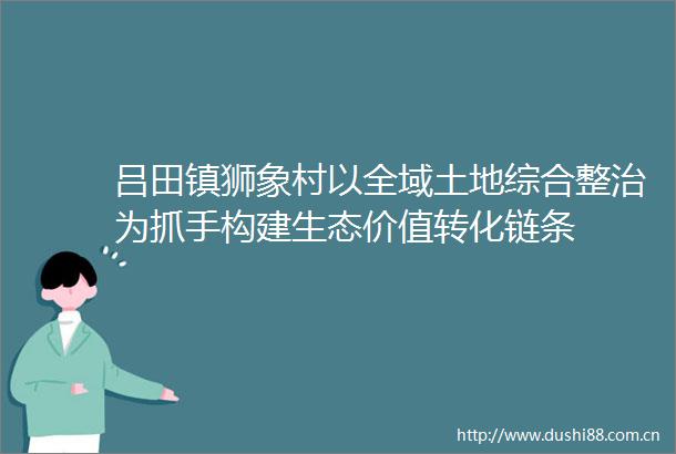 吕田镇狮象村以全域土地综合整治为抓手构建生态价值转化链条