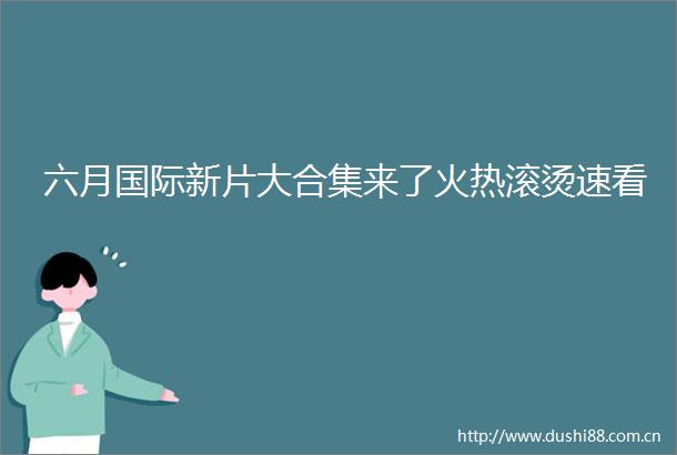 六月国际新片大合集来了火热滚烫速看