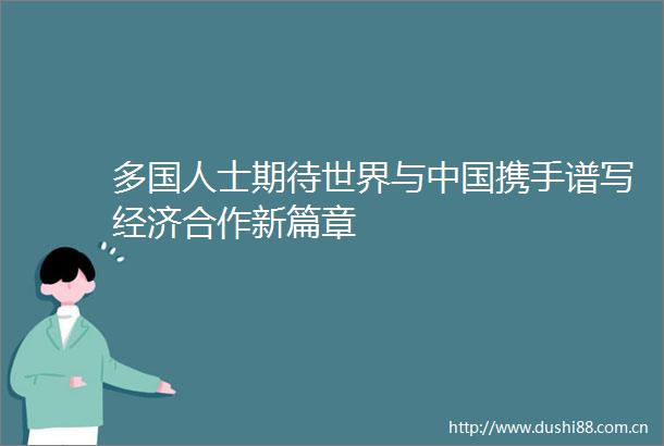 多国人士期待世界与携手谱写经济合作新篇章