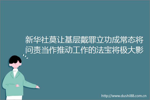 新华社莫让基层戴罪立功成常态将问责当作推动工作的法宝将极大影响基层积极性
