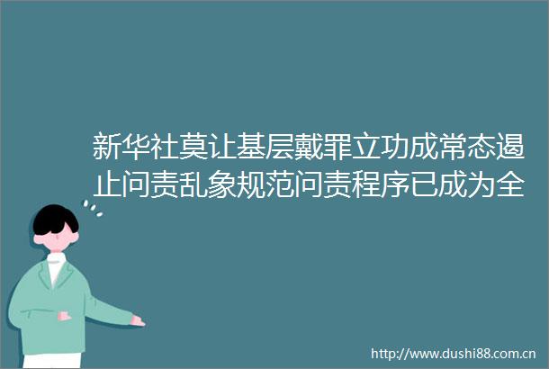 新华社莫让基层戴罪立功成常态遏止问责乱象规范问责程序已成为全面从严治党亟待解决的重要课题