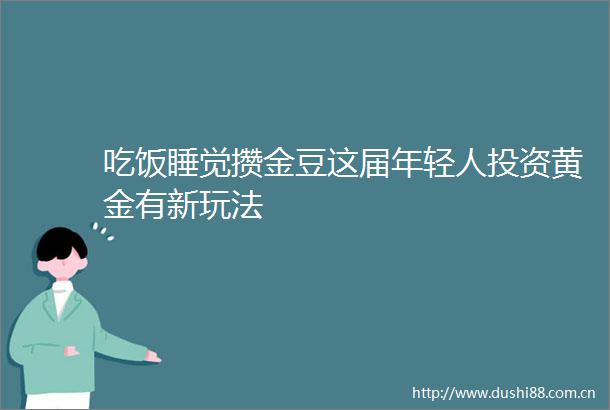 吃饭睡觉攒金豆这届年轻人投资黄金有新玩法