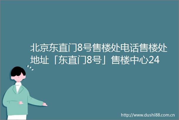 北京东直门8号售楼处电话售楼处地址「东直门8号」售楼中心24小时电话详情