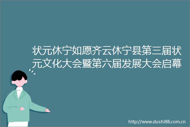 状元休宁如愿齐云休宁县第三届状元文化大会暨第六届发展大会启幕伍春宏叶建强毕普民张亚强洪祖根等出席