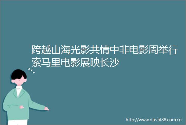 跨越山海光影共情中非电影周举行索马里电影展映长沙