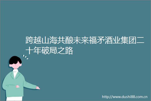 跨越山海共酿未来福矛酒业集团二十年破局之路