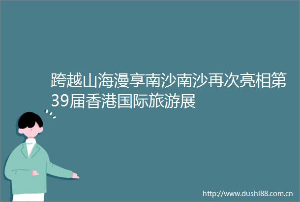 跨越山海漫享南沙南沙再次亮相第39届香港国际旅游展