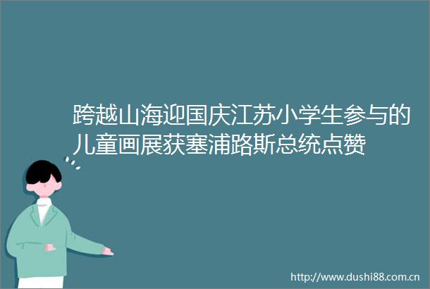 跨越山海迎国庆江苏小学生参与的儿童画展获塞浦路斯总统点赞