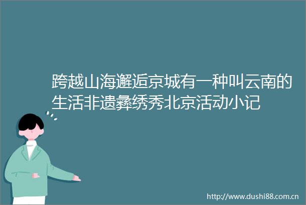 跨越山海邂逅京城有一种叫云南的生活非遗彝绣秀北京活动小记