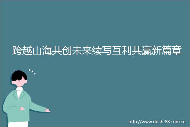 跨越山海共创未来续写互利共赢新篇章