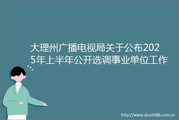 大理州广播电视局关于公布2025年上半年公开选调事业单位工作人员笔试面试总成绩及进入考核考察人员名单的公告