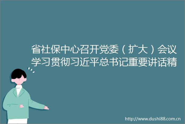 省社保中心召开党委（扩大）会议学习贯彻总书记重要讲话精神
