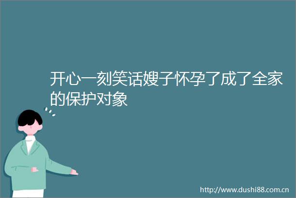 开心一刻笑话嫂子怀孕了成了全家的保护对象