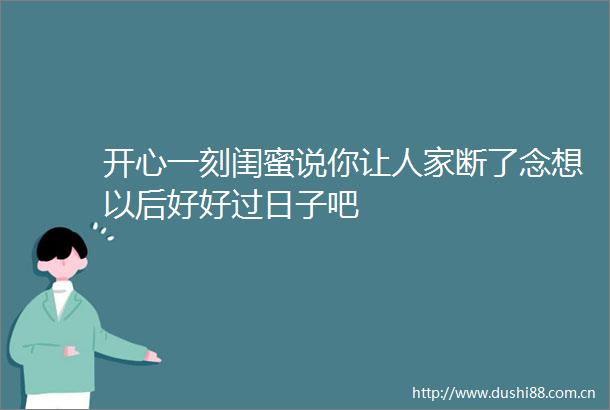 开心一刻闺蜜说你让人家断了念想以后好好过日子吧