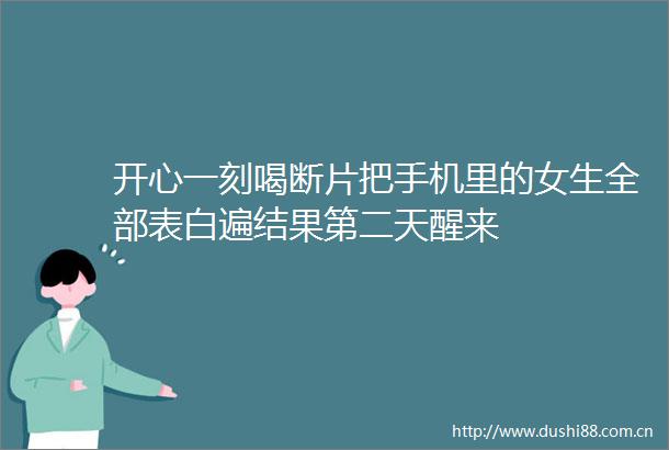 开心一刻喝断片把手机里的女生全部表白遍结果第二天醒来