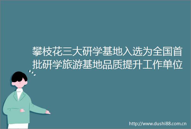 攀枝花三大研学基地入选为全国首批研学旅游基地品质提升工作单位