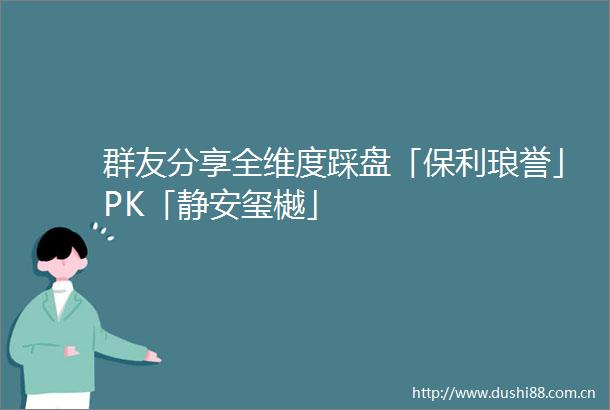 群友分享全维度踩盘「保利琅誉」PK「静安玺樾」