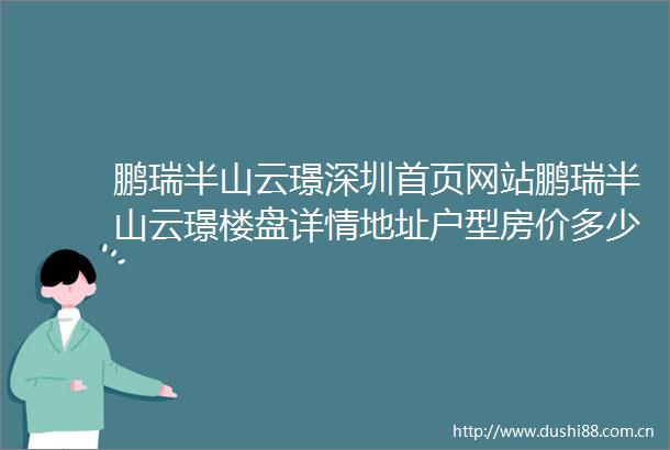 鹏瑞半山云璟深圳首页网站鹏瑞半山云璟楼盘详情地址户型房价多少
