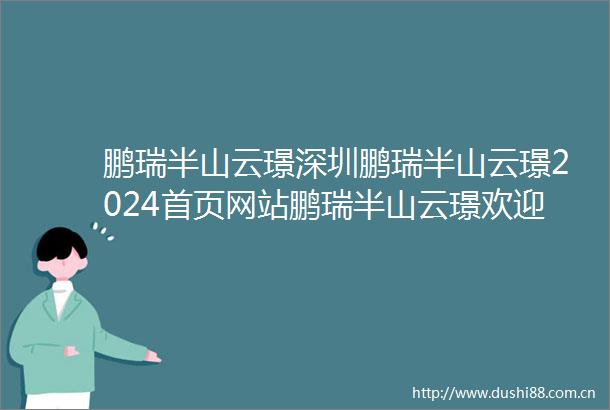 鹏瑞半山云璟深圳鹏瑞半山云璟2024首页网站鹏瑞半山云璟欢迎您价格户型