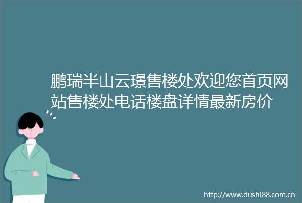 鹏瑞半山云璟售楼处欢迎您首页网站售楼处电话楼盘详情最新房价