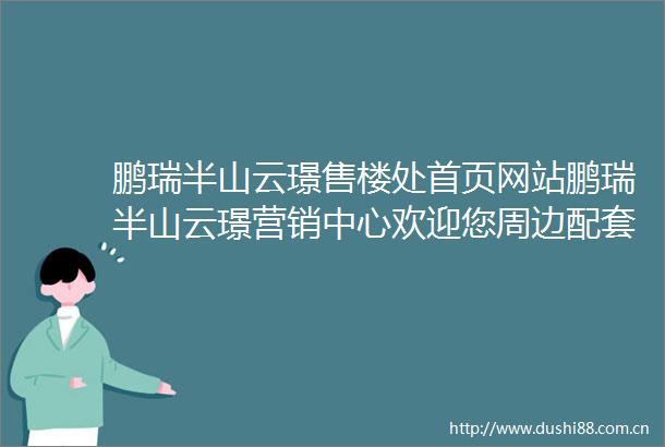鹏瑞半山云璟售楼处首页网站鹏瑞半山云璟营销中心欢迎您周边配套最新价格户型图容积率售楼处中心