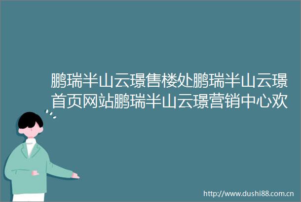 鹏瑞半山云璟售楼处鹏瑞半山云璟首页网站鹏瑞半山云璟营销中心欢迎您楼盘详情备案价容积率小区环境户型图售楼处