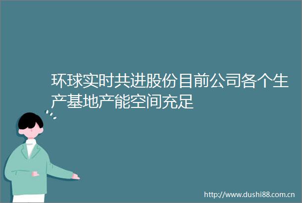 环球实时共进股份目前公司各个生产基地产能空间充足