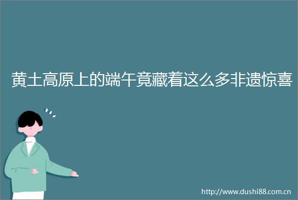 黄土高原上的端午竟藏着这么多非遗惊喜