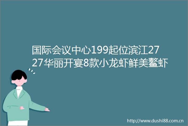 国际会议中心199起位滨江2727华丽开宴8款小龙虾鲜美鳌虾轮番刷更有578抢四人江景下午茶