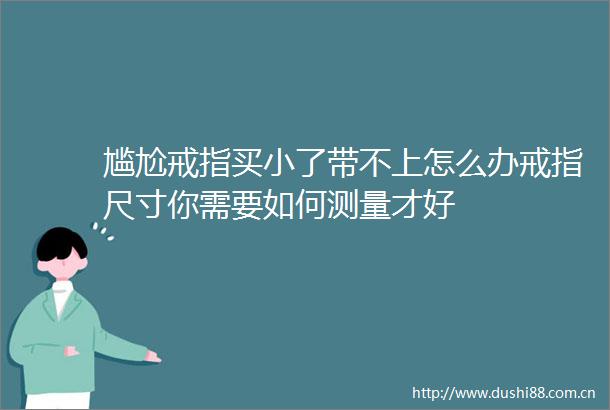 尴尬戒指买小了带不上怎么办戒指尺寸你需要如何测量才好
