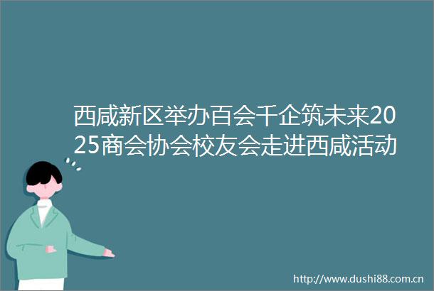 西咸新区举办百会千企筑未来2025商会协会校友会走进西咸活动