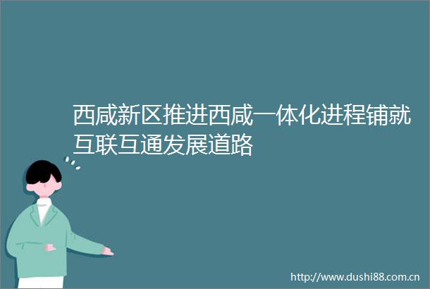 西咸新区推进西咸一体化进程铺就互联互通发展道路