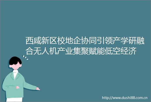 西咸新区校地企协同引领产学研融合无人机产业集聚赋能低空经济