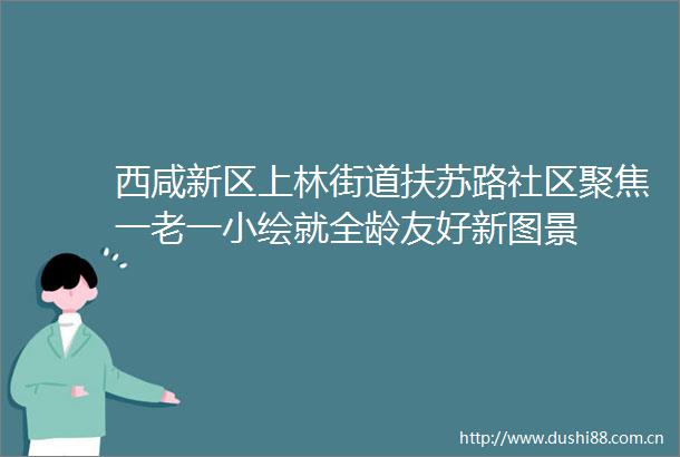 西咸新区上林街道扶苏路社区聚焦一老一小绘就全龄友好新图景