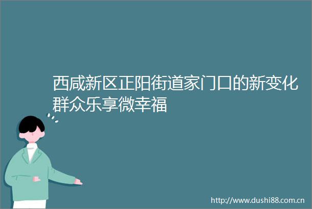 西咸新区正阳街道家门口的新变化群众乐享微幸福