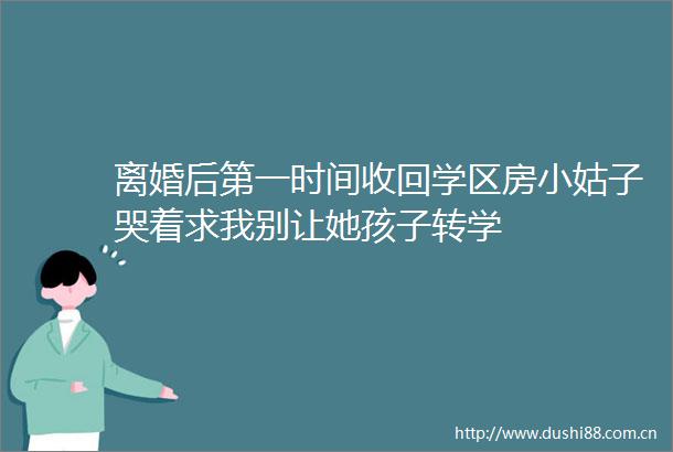 离婚后第一时间收回学区房小姑子哭着求我别让她孩子转学