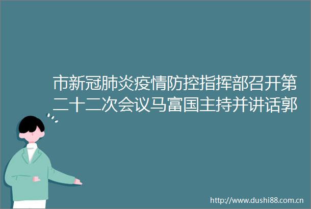 市新冠肺炎疫情防控指挥部召开第二十二次会议马富国主持并讲话郭浩参加