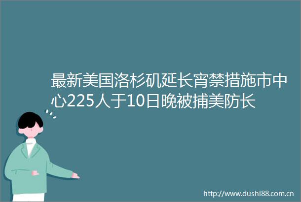 最新美国洛杉矶延长宵禁措施市中心225人于10日晚被捕美防长部署军队合法且符合