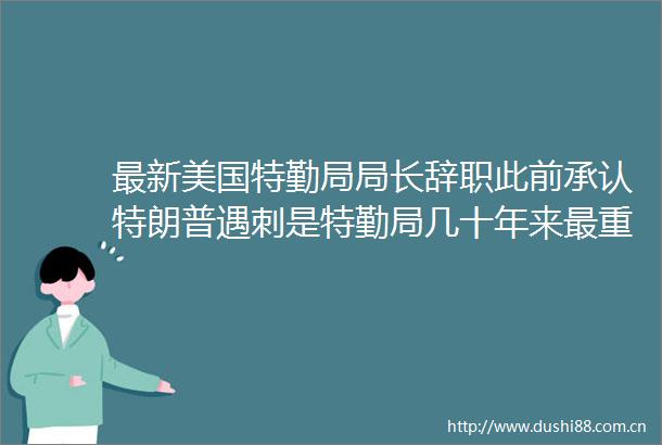 最新美国特勤局局长辞职此前承认特朗普遇刺是特勤局几十年来最重大失败