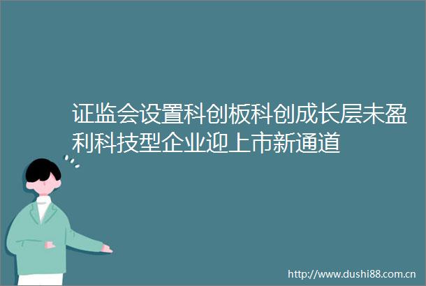 证监会设置科创板科创成长层未盈利科技型企业迎上市新通道