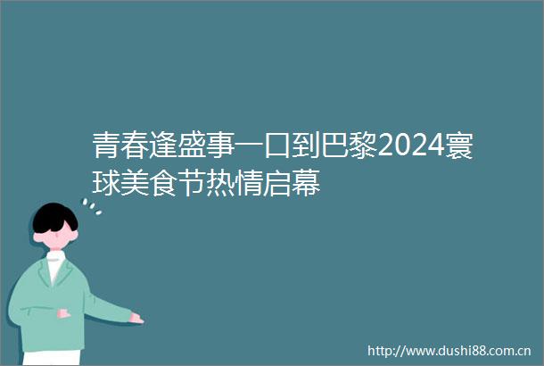 青春逢盛事一口到巴黎2024寰球美食节热情启幕