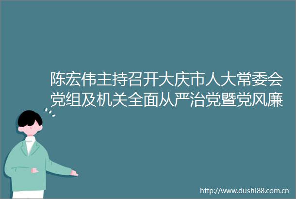 陈宏伟主持召开大庆市人大常委会党组及机关全面从严治党暨党风廉政建设专题会议