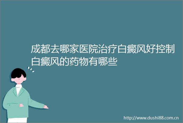 成都去哪家医院治疗白癜风好控制白癜风的药物有哪些