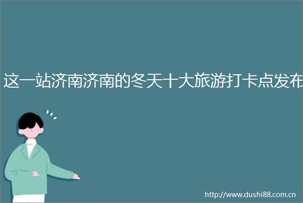 这一站济南济南的冬天十大旅游打卡点发布