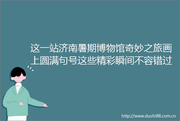 这一站济南暑期博物馆奇妙之旅画上圆满句号这些精彩瞬间不容错过