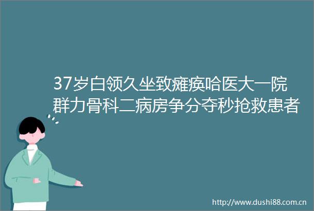 37岁白领久坐致瘫痪哈医大一院群力骨科二病房争分夺秒抢救患者神经功能