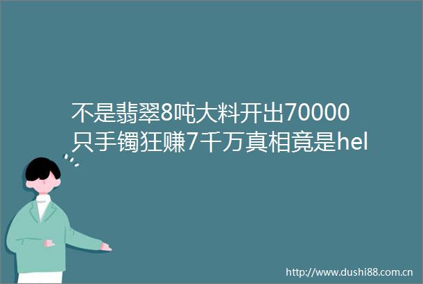 不是翡翠8吨大料开出70000只手镯狂赚7千万真相竟是helliphellip