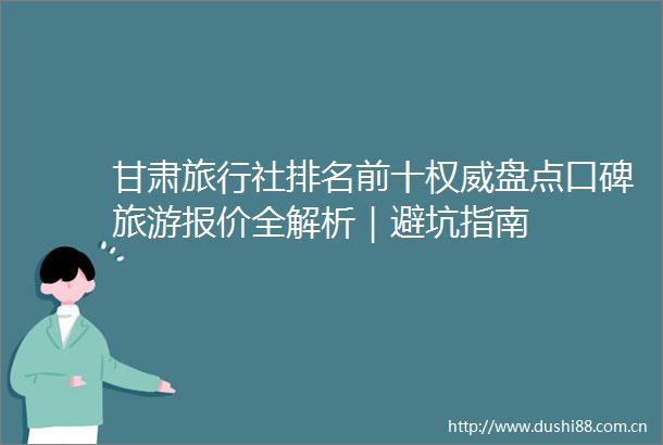甘肃旅行社排名前十权威盘点口碑旅游报价全解析｜避坑指南