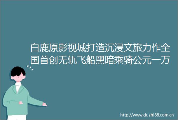 白鹿原影视城打造沉浸文旅力作全国首创无轨飞船黑暗乘骑公元一万年