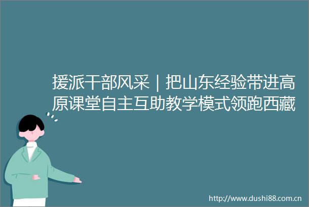 援派风采｜把山东经验带进高原课堂自主互助教学模式领跑西藏新课改